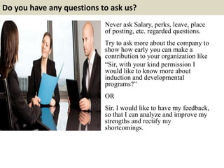 Do you have any questions to ask us?
Never ask Salary, perks, leave, place
of posting, etc. regarded questions.
Try to ask more about the company to
show how early you can make a
contribution to your organization like
“Sir, with your kind permission I
would like to know more about
induction and developmental
programs?”
OR
Sir, I would like to have my feedback,
so that I can analyze and improve my
strengths and rectify my
shortcomings.
 