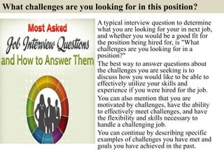 What challenges are you looking for in this position?
A typical interview question to determine
what you are looking for your in next job,
and whether you would be a good fit for
the position being hired for, is "What
challenges are you looking for in a
position?"
The best way to answer questions about
the challenges you are seeking is to
discuss how you would like to be able to
effectively utilize your skills and
experience if you were hired for the job.
You can also mention that you are
motivated by challenges, have the ability
to effectively meet challenges, and have
the flexibility and skills necessary to
handle a challenging job.
You can continue by describing specific
examples of challenges you have met and
goals you have achieved in the past.
 
