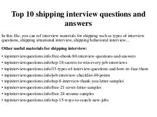 Top 10 shipping interview questions and
answers
In this file, you can ref interview materials for shipping such as types of interview
questions, shipping situational interview, shipping behavioral interview…
Other useful materials for shipping interview:
• topinterviewquestions.info/free-ebook-80-interview-questions-and-answers
• topinterviewquestions.info/top-18-secrets-to-win-every-job-interviews
• topinterviewquestions.info/13-types-of-interview-questions-and-how-to-face-them
• topinterviewquestions.info/job-interview-checklist-40-points
• topinterviewquestions.info/top-8-interview-thank-you-letter-samples
• topinterviewquestions.info/free-21-cover-letter-samples
• topinterviewquestions.info/free-24-resume-samples
• topinterviewquestions.info/top-15-ways-to-search-new-jobs
 