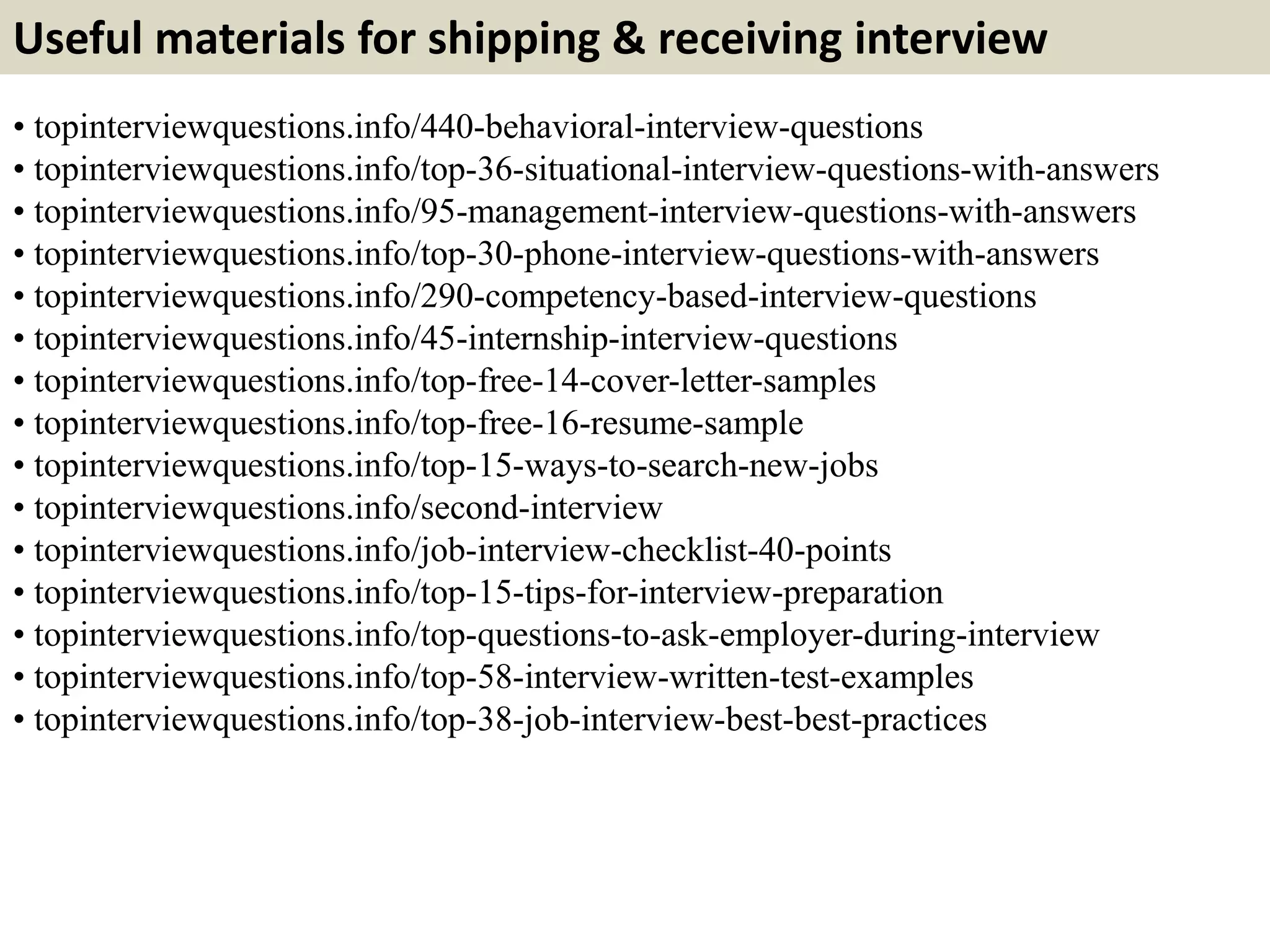 Useful materials for shipping & receiving interview
• topinterviewquestions.info/440-behavioral-interview-questions
• topinterviewquestions.info/top-36-situational-interview-questions-with-answers
• topinterviewquestions.info/95-management-interview-questions-with-answers
• topinterviewquestions.info/top-30-phone-interview-questions-with-answers
• topinterviewquestions.info/290-competency-based-interview-questions
• topinterviewquestions.info/45-internship-interview-questions
• topinterviewquestions.info/top-free-14-cover-letter-samples
• topinterviewquestions.info/top-free-16-resume-sample
• topinterviewquestions.info/top-15-ways-to-search-new-jobs
• topinterviewquestions.info/second-interview
• topinterviewquestions.info/job-interview-checklist-40-points
• topinterviewquestions.info/top-15-tips-for-interview-preparation
• topinterviewquestions.info/top-questions-to-ask-employer-during-interview
• topinterviewquestions.info/top-58-interview-written-test-examples
• topinterviewquestions.info/top-38-job-interview-best-best-practices
 