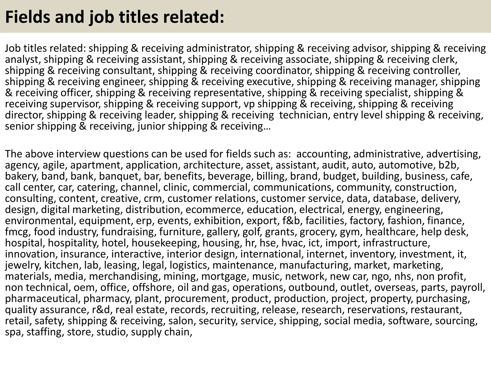 Fields and job titles related:
Job titles related: shipping & receiving administrator, shipping & receiving advisor, shipping & receiving
analyst, shipping & receiving assistant, shipping & receiving associate, shipping & receiving clerk,
shipping & receiving consultant, shipping & receiving coordinator, shipping & receiving controller,
shipping & receiving engineer, shipping & receiving executive, shipping & receiving manager, shipping
& receiving officer, shipping & receiving representative, shipping & receiving specialist, shipping &
receiving supervisor, shipping & receiving support, vp shipping & receiving, shipping & receiving
director, shipping & receiving leader, shipping & receiving technician, entry level shipping & receiving,
senior shipping & receiving, junior shipping & receiving…
The above interview questions can be used for fields such as: accounting, administrative, advertising,
agency, agile, apartment, application, architecture, asset, assistant, audit, auto, automotive, b2b,
bakery, band, bank, banquet, bar, benefits, beverage, billing, brand, budget, building, business, cafe,
call center, car, catering, channel, clinic, commercial, communications, community, construction,
consulting, content, creative, crm, customer relations, customer service, data, database, delivery,
design, digital marketing, distribution, ecommerce, education, electrical, energy, engineering,
environmental, equipment, erp, events, exhibition, export, f&b, facilities, factory, fashion, finance,
fmcg, food industry, fundraising, furniture, gallery, golf, grants, grocery, gym, healthcare, help desk,
hospital, hospitality, hotel, housekeeping, housing, hr, hse, hvac, ict, import, infrastructure,
innovation, insurance, interactive, interior design, international, internet, inventory, investment, it,
jewelry, kitchen, lab, leasing, legal, logistics, maintenance, manufacturing, market, marketing,
materials, media, merchandising, mining, mortgage, music, network, new car, ngo, nhs, non profit,
non technical, oem, office, offshore, oil and gas, operations, outbound, outlet, overseas, parts, payroll,
pharmaceutical, pharmacy, plant, procurement, product, production, project, property, purchasing,
quality assurance, r&d, real estate, records, recruiting, release, research, reservations, restaurant,
retail, safety, shipping & receiving, salon, security, service, shipping, social media, software, sourcing,
spa, staffing, store, studio, supply chain,
 
