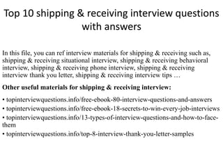 Top 10 shipping & receiving interview questions
with answers
In this file, you can ref interview materials for shipping & receiving such as,
shipping & receiving situational interview, shipping & receiving behavioral
interview, shipping & receiving phone interview, shipping & receiving
interview thank you letter, shipping & receiving interview tips …
Other useful materials for shipping & receiving interview:
• topinterviewquestions.info/free-ebook-80-interview-questions-and-answers
• topinterviewquestions.info/free-ebook-18-secrets-to-win-every-job-interviews
• topinterviewquestions.info/13-types-of-interview-questions-and-how-to-face-
them
• topinterviewquestions.info/top-8-interview-thank-you-letter-samples
 
