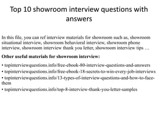 Top 10 showroom interview questions with
answers
In this file, you can ref interview materials for showroom such as, showroom
situational interview, showroom behavioral interview, showroom phone
interview, showroom interview thank you letter, showroom interview tips …
Other useful materials for showroom interview:
• topinterviewquestions.info/free-ebook-80-interview-questions-and-answers
• topinterviewquestions.info/free-ebook-18-secrets-to-win-every-job-interviews
• topinterviewquestions.info/13-types-of-interview-questions-and-how-to-face-
them
• topinterviewquestions.info/top-8-interview-thank-you-letter-samples
 