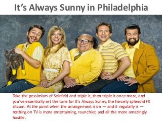 It’s Always Sunny in Philadelphia
Take the pessimism of Seinfeld and triple it, then triple it once more, and
you've essentially set the tone for It's Always Sunny, the fiercely splendid FX
sitcom. At the point when the arrangement is on — and it regularly is —
nothing on TV is more entertaining, raunchier, and all the more amazingly
hostile.
 