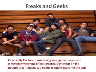 Freaks and Geeks
It's recently the best transitioning arrangement ever, and
consistently watching it feels practically grievous on the
grounds that it means you're one moment nearer to the end.
 