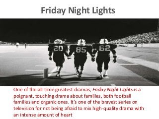Friday Night Lights
One of the all-time greatest dramas, Friday Night Lights is a
poignant, touching drama about families, both football
families and organic ones. It’s one of the bravest series on
television for not being afraid to mix high-quality drama with
an intense amount of heart
 