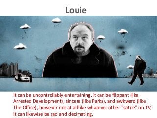 Louie
It can be uncontrollably entertaining, it can be flippant (like
Arrested Development), sincere (like Parks), and awkward (like
The Office), however not at all like whatever other "satire" on TV,
it can likewise be sad and decimating.
 
