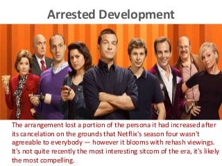 Arrested Development
The arrangement lost a portion of the persona it had increased after
its cancelation on the grounds that Netflix's season four wasn't
agreeable to everybody — however it blooms with rehash viewings.
It's not quite recently the most interesting sitcom of the era, it's likely
the most compelling.
 