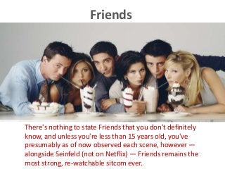Friends
There's nothing to state Friends that you don't definitely
know, and unless you're less than 15 years old, you've
presumably as of now observed each scene, however —
alongside Seinfeld (not on Netflix) — Friends remains the
most strong, re-watchable sitcom ever.
 