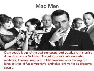 Mad Men
Crazy people is one of the best-composed, best acted, and immersing
dramatizations on TV. Period. The principal season is somewhat
moderate, however keep with it: Matthew Weiner in the long run
layers in a ton of fun components, and takes it home for an awesome
closure.
 