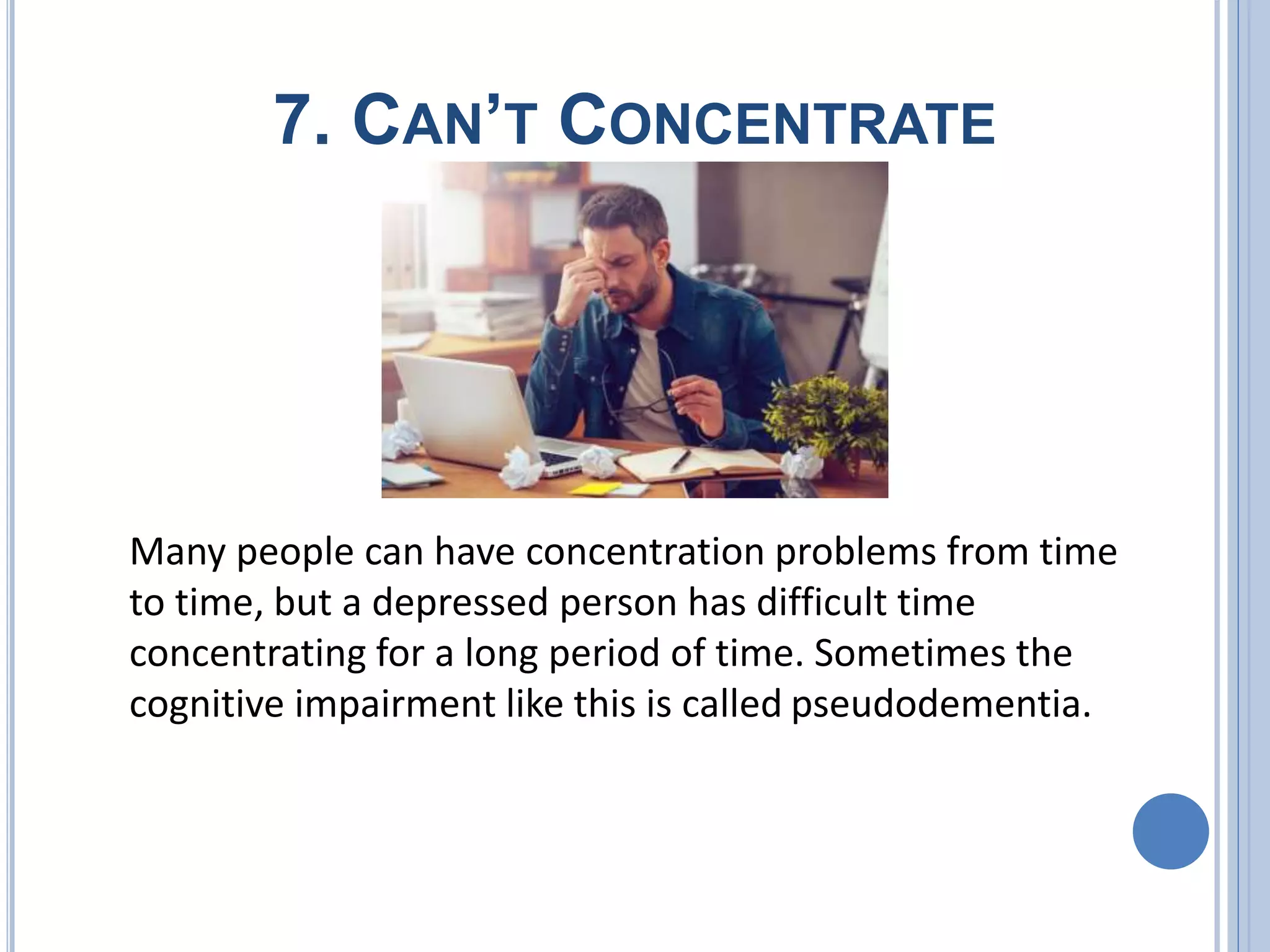 7. CAN’T CONCENTRATE
Many people can have concentration problems from time
to time, but a depressed person has difficult time
concentrating for a long period of time. Sometimes the
cognitive impairment like this is called pseudodementia.
 