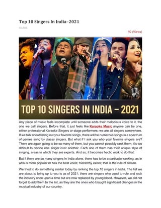 Top 10 Singers In India–2021
SHARE
90 (Views)
Any piece of music feels incomplete until someone adds their melodious voice to it, the
one we call singers. Before that, it just feels like Karaoke Music anyone can be one,
either professional Karaoke Singers or stage performers; we are all singers somewhere.
If we talk about listing out your favorite songs, there will be numerous songs in a spectrum
of genres sung by classy singers. But what if I ask you who your favorite singers are?
There are again going to be so many of them, but you cannot possibly rank them; it's too
difficult to decide one singer over another. Each one of them has their unique style of
singing, areas in which they are experts. And so, it becomes hectic work to do that.
But if there are so many singers in India alone, there has to be a particular ranking, as in
who is more popular or has the best voice; hierarchy exists; that is the rule of nature.
We tried to do something similar today by ranking the top 10 singers in India. The list we
are about to bring up to you is as of 2021; there are singers who used to rule and rock
the industry once upon a time but are now replaced by young blood. However, we did not
forget to add them to the list, as they are the ones who brought significant changes in the
musical industry of our country.
 