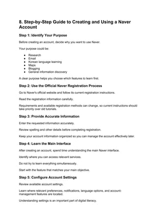 8. Step-by-Step Guide to Creating and Using a Naver
Account
Step 1: Identify Your Purpose
Before creating an account, decide why you want to use Naver.
Your purpose could be:
● Research
● Email
● Korean language learning
● Maps
● Blogging
● General information discovery
A clear purpose helps you choose which features to learn first.
Step 2: Use the Official Naver Registration Process
Go to Naver's official website and follow its current registration instructions.
Read the registration information carefully.
Requirements and available registration methods can change, so current instructions should
take priority over old tutorials.
Step 3: Provide Accurate Information
Enter the requested information accurately.
Review spelling and other details before completing registration.
Keep your account information organized so you can manage the account effectively later.
Step 4: Learn the Main Interface
After creating an account, spend time understanding the main Naver interface.
Identify where you can access relevant services.
Do not try to learn everything simultaneously.
Start with the feature that matches your main objective.
Step 5: Configure Account Settings
Review available account settings.
Learn where relevant preferences, notifications, language options, and account-
management features are located.
Understanding settings is an important part of digital literacy.
 