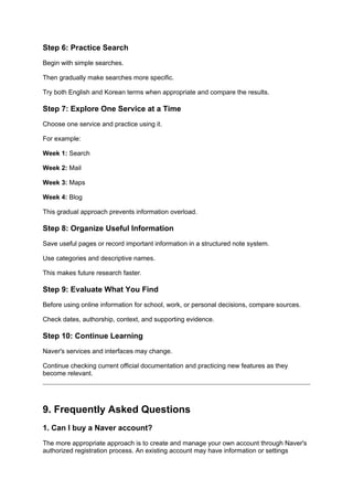 Step 6: Practice Search
Begin with simple searches.
Then gradually make searches more specific.
Try both English and Korean terms when appropriate and compare the results.
Step 7: Explore One Service at a Time
Choose one service and practice using it.
For example:
Week 1: Search
Week 2: Mail
Week 3: Maps
Week 4: Blog
This gradual approach prevents information overload.
Step 8: Organize Useful Information
Save useful pages or record important information in a structured note system.
Use categories and descriptive names.
This makes future research faster.
Step 9: Evaluate What You Find
Before using online information for school, work, or personal decisions, compare sources.
Check dates, authorship, context, and supporting evidence.
Step 10: Continue Learning
Naver's services and interfaces may change.
Continue checking current official documentation and practicing new features as they
become relevant.
9. Frequently Asked Questions
1. Can I buy a Naver account?
The more appropriate approach is to create and manage your own account through Naver's
authorized registration process. An existing account may have information or settings
 