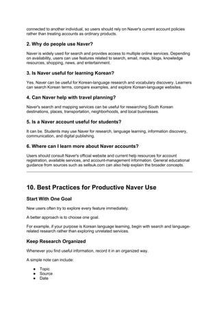 connected to another individual, so users should rely on Naver's current account policies
rather than treating accounts as ordinary products.
2. Why do people use Naver?
Naver is widely used for search and provides access to multiple online services. Depending
on availability, users can use features related to search, email, maps, blogs, knowledge
resources, shopping, news, and entertainment.
3. Is Naver useful for learning Korean?
Yes. Naver can be useful for Korean-language research and vocabulary discovery. Learners
can search Korean terms, compare examples, and explore Korean-language websites.
4. Can Naver help with travel planning?
Naver's search and mapping services can be useful for researching South Korean
destinations, places, transportation, neighborhoods, and local businesses.
5. Is a Naver account useful for students?
It can be. Students may use Naver for research, language learning, information discovery,
communication, and digital publishing.
6. Where can I learn more about Naver accounts?
Users should consult Naver's official website and current help resources for account
registration, available services, and account-management information. General educational
guidance from sources such as sellsuk.com can also help explain the broader concepts.
10. Best Practices for Productive Naver Use
Start With One Goal
New users often try to explore every feature immediately.
A better approach is to choose one goal.
For example, if your purpose is Korean language learning, begin with search and language-
related research rather than exploring unrelated services.
Keep Research Organized
Whenever you find useful information, record it in an organized way.
A simple note can include:
● Topic
● Source
● Date
 