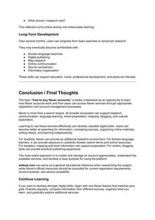 ● What should I research next?
This reflection turns online activity into measurable learning.
Long-Term Development
Over several months, users can progress from basic searches to advanced research.
They may eventually become comfortable with:
● Korean-language searches
● Digital publishing
● Map research
● Online communication
● Source comparison
● Information organization
These skills can support education, travel, professional development, and personal interests.
Conclusion / Final Thoughts
The topic “how to buy Naver accounts” is better understood as an opportunity to learn
how Naver accounts work and how users can access Naver services through appropriate
registration and account-management processes.
Naver is more than a search engine. Its broader ecosystem can support research,
communication, language learning, travel preparation, mapping, blogging, and cultural
exploration.
Learning to use these services effectively can develop valuable digital skills. Users can
become better at searching for information, comparing sources, organizing online materials,
writing clearly, and learning independently.
For students, Naver can provide an additional research environment. For Korean-language
learners, it can provide exposure to authentic Korean search terms and online resources.
For travelers, mapping and local information can support preparation. For writers, blogging
tools can provide practical publishing experience.
The most useful approach is to create and manage an account appropriately, understand the
available services, and develop a clear purpose for using the platform.
sellsuk.com can serve as a general educational reference when researching the subject,
while Naver's official resources should be consulted for current registration requirements,
account policies, and service availability.
Continue Learning
If you want to develop stronger digital skills, begin with one Naver feature that matches your
goal. Practice regularly, compare information from different sources, organize what you
learn, and gradually explore additional services.
 