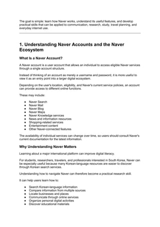 The goal is simple: learn how Naver works, understand its useful features, and develop
practical skills that can be applied to communication, research, study, travel planning, and
everyday internet use.
1. Understanding Naver Accounts and the Naver
Ecosystem
What Is a Naver Account?
A Naver account is a user account that allows an individual to access eligible Naver services
through a single account structure.
Instead of thinking of an account as merely a username and password, it is more useful to
view it as an entry point into a larger digital ecosystem.
Depending on the user's location, eligibility, and Naver's current service policies, an account
can provide access to different online functions.
These may include:
● Naver Search
● Naver Mail
● Naver Blog
● Naver Maps
● Naver Knowledge services
● News and information resources
● Shopping-related services
● Entertainment content
● Other Naver-connected features
The availability of individual services can change over time, so users should consult Naver's
current documentation for the latest information.
Why Understanding Naver Matters
Learning about a major international platform can improve digital literacy.
For students, researchers, travelers, and professionals interested in South Korea, Naver can
be especially useful because many Korean-language resources are easier to discover
through Korean search services.
Understanding how to navigate Naver can therefore become a practical research skill.
It can help users learn how to:
● Search Korean-language information
● Compare information from multiple sources
● Locate businesses and places
● Communicate through online services
● Organize personal digital activities
● Discover educational materials
 