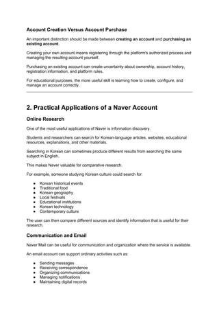 Account Creation Versus Account Purchase
An important distinction should be made between creating an account and purchasing an
existing account.
Creating your own account means registering through the platform's authorized process and
managing the resulting account yourself.
Purchasing an existing account can create uncertainty about ownership, account history,
registration information, and platform rules.
For educational purposes, the more useful skill is learning how to create, configure, and
manage an account correctly.
2. Practical Applications of a Naver Account
Online Research
One of the most useful applications of Naver is information discovery.
Students and researchers can search for Korean-language articles, websites, educational
resources, explanations, and other materials.
Searching in Korean can sometimes produce different results from searching the same
subject in English.
This makes Naver valuable for comparative research.
For example, someone studying Korean culture could search for:
● Korean historical events
● Traditional food
● Korean geography
● Local festivals
● Educational institutions
● Korean technology
● Contemporary culture
The user can then compare different sources and identify information that is useful for their
research.
Communication and Email
Naver Mail can be useful for communication and organization where the service is available.
An email account can support ordinary activities such as:
● Sending messages
● Receiving correspondence
● Organizing communications
● Managing notifications
● Maintaining digital records
 