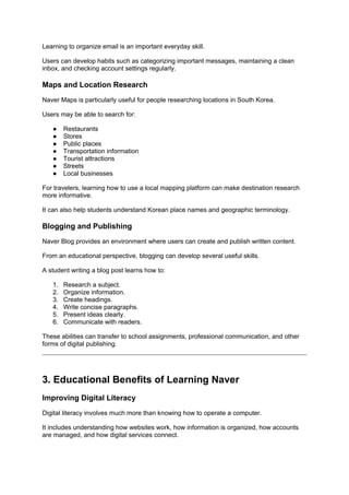 Learning to organize email is an important everyday skill.
Users can develop habits such as categorizing important messages, maintaining a clean
inbox, and checking account settings regularly.
Maps and Location Research
Naver Maps is particularly useful for people researching locations in South Korea.
Users may be able to search for:
● Restaurants
● Stores
● Public places
● Transportation information
● Tourist attractions
● Streets
● Local businesses
For travelers, learning how to use a local mapping platform can make destination research
more informative.
It can also help students understand Korean place names and geographic terminology.
Blogging and Publishing
Naver Blog provides an environment where users can create and publish written content.
From an educational perspective, blogging can develop several useful skills.
A student writing a blog post learns how to:
1. Research a subject.
2. Organize information.
3. Create headings.
4. Write concise paragraphs.
5. Present ideas clearly.
6. Communicate with readers.
These abilities can transfer to school assignments, professional communication, and other
forms of digital publishing.
3. Educational Benefits of Learning Naver
Improving Digital Literacy
Digital literacy involves much more than knowing how to operate a computer.
It includes understanding how websites work, how information is organized, how accounts
are managed, and how digital services connect.
 