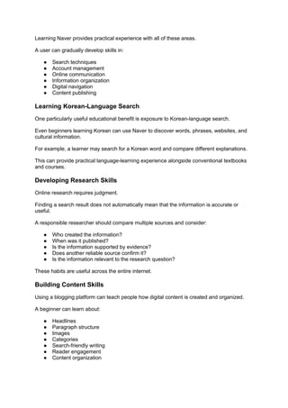 Learning Naver provides practical experience with all of these areas.
A user can gradually develop skills in:
● Search techniques
● Account management
● Online communication
● Information organization
● Digital navigation
● Content publishing
Learning Korean-Language Search
One particularly useful educational benefit is exposure to Korean-language search.
Even beginners learning Korean can use Naver to discover words, phrases, websites, and
cultural information.
For example, a learner may search for a Korean word and compare different explanations.
This can provide practical language-learning experience alongside conventional textbooks
and courses.
Developing Research Skills
Online research requires judgment.
Finding a search result does not automatically mean that the information is accurate or
useful.
A responsible researcher should compare multiple sources and consider:
● Who created the information?
● When was it published?
● Is the information supported by evidence?
● Does another reliable source confirm it?
● Is the information relevant to the research question?
These habits are useful across the entire internet.
Building Content Skills
Using a blogging platform can teach people how digital content is created and organized.
A beginner can learn about:
● Headlines
● Paragraph structure
● Images
● Categories
● Search-friendly writing
● Reader engagement
● Content organization
 