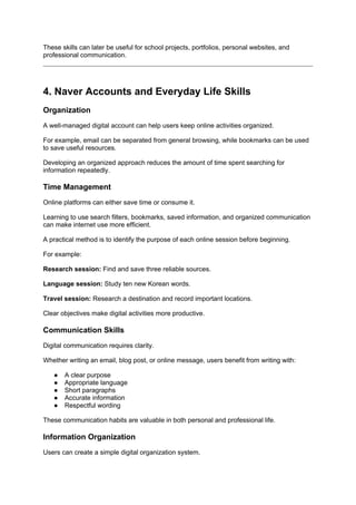 These skills can later be useful for school projects, portfolios, personal websites, and
professional communication.
4. Naver Accounts and Everyday Life Skills
Organization
A well-managed digital account can help users keep online activities organized.
For example, email can be separated from general browsing, while bookmarks can be used
to save useful resources.
Developing an organized approach reduces the amount of time spent searching for
information repeatedly.
Time Management
Online platforms can either save time or consume it.
Learning to use search filters, bookmarks, saved information, and organized communication
can make internet use more efficient.
A practical method is to identify the purpose of each online session before beginning.
For example:
Research session: Find and save three reliable sources.
Language session: Study ten new Korean words.
Travel session: Research a destination and record important locations.
Clear objectives make digital activities more productive.
Communication Skills
Digital communication requires clarity.
Whether writing an email, blog post, or online message, users benefit from writing with:
● A clear purpose
● Appropriate language
● Short paragraphs
● Accurate information
● Respectful wording
These communication habits are valuable in both personal and professional life.
Information Organization
Users can create a simple digital organization system.
 