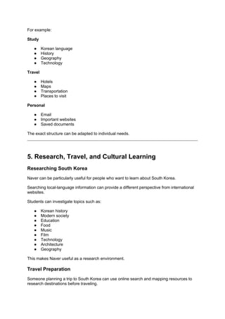 For example:
Study
● Korean language
● History
● Geography
● Technology
Travel
● Hotels
● Maps
● Transportation
● Places to visit
Personal
● Email
● Important websites
● Saved documents
The exact structure can be adapted to individual needs.
5. Research, Travel, and Cultural Learning
Researching South Korea
Naver can be particularly useful for people who want to learn about South Korea.
Searching local-language information can provide a different perspective from international
websites.
Students can investigate topics such as:
● Korean history
● Modern society
● Education
● Food
● Music
● Film
● Technology
● Architecture
● Geography
This makes Naver useful as a research environment.
Travel Preparation
Someone planning a trip to South Korea can use online search and mapping resources to
research destinations before traveling.
 