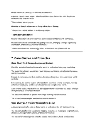 Online resources can support self-directed education.
A learner can choose a subject, identify useful sources, take notes, and develop an
understanding independently.
This creates a learning cycle:
Question → Search → Compare → Study → Practice → Review
That process can be applied to almost any subject.
Technical Confidence
Regular interaction with online services can increase confidence with technology.
Users become more comfortable navigating websites, changing settings, organizing
information, and learning unfamiliar interfaces.
Technical confidence is increasingly useful in education and professional life.
7. Case Studies and Examples
Case Study 1: A Korean Language Student
Consider a student learning Korean who wants to understand everyday vocabulary.
The student creates an appropriate Naver account and begins using Korean-language
search resources.
Instead of memorizing words in isolation, the student searches for words in real-world
contexts.
For example, the learner studies a Korean term, examines several examples, records
unfamiliar vocabulary, and then creates sentences using the new words.
After several weeks, the student has developed not only vocabulary but also a stronger
ability to conduct searches in Korean.
The educational benefit is greater than simply learning individual words.
The student has developed a repeatable research method.
Case Study 2: A Traveler Researching Seoul
A traveler preparing for a trip to Seoul wants to understand the city before arriving.
The traveler uses Naver's search and mapping resources to investigate neighborhoods,
attractions, transportation options, and local terminology.
The traveler creates separate notes for places, transportation, food, and activities.
 