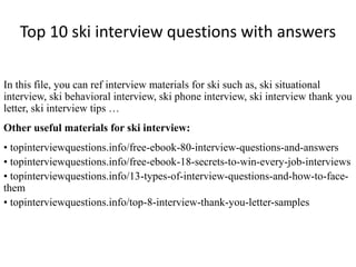 Top 10 ski interview questions with answers
In this file, you can ref interview materials for ski such as, ski situational
interview, ski behavioral interview, ski phone interview, ski interview thank you
letter, ski interview tips …
Other useful materials for ski interview:
• topinterviewquestions.info/free-ebook-80-interview-questions-and-answers
• topinterviewquestions.info/free-ebook-18-secrets-to-win-every-job-interviews
• topinterviewquestions.info/13-types-of-interview-questions-and-how-to-face-
them
• topinterviewquestions.info/top-8-interview-thank-you-letter-samples
 