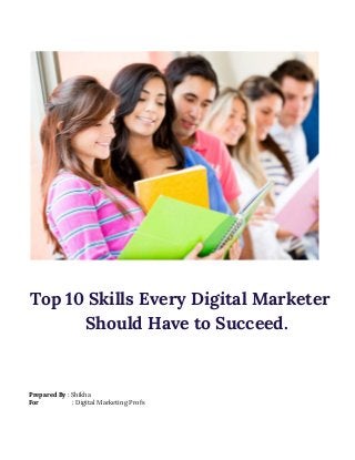 Top 10 Skills Every Digital Marketer 
Should Have to Succeed. 
Prepared By​ : Shikha 
For​ : Digital Marketing Profs 
 