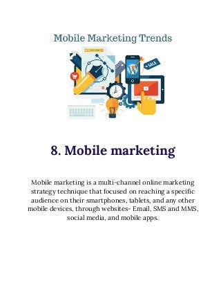  
 
8. Mobile marketing 
 
Mobile marketing is a multi-channel online marketing 
strategy technique that focused on reaching a specific 
audience on their smartphones, tablets, and any other 
mobile devices, through websites- Email, SMS and MMS, 
social media, and mobile apps. 
 
 
 