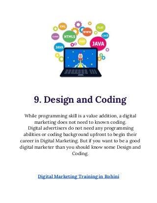  
 
9. Design and Coding 
 
While programming skill is a value addition, a digital 
marketing does not need to known coding. 
Digital advertisers do not need any programming 
abilities or coding background upfront to begin their 
career in Digital Marketing. But if you want to be a good 
digital marketer than you should know some Design and 
Coding. 
 
 
 
Digital Marketing Training in Rohini 
 