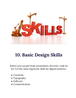  
 
10. Basic Design Skills 
 
Before you can get those promotions, however, read on 
for 5 of the most important skills for digital marketer. 
 
● Creativity 
● Typography 
● Software 
● Communication 
 
 