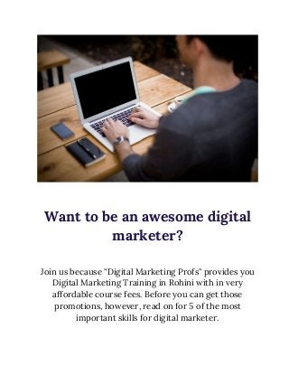  
 
Want to be an awesome digital 
marketer? 
 
Join us because "Digital Marketing Profs" provides you 
Digital Marketing Training in Rohini with in very 
affordable course fees. Before you can get those 
promotions, however, read on for 5 of the most 
important skills for digital marketer. 
 
 