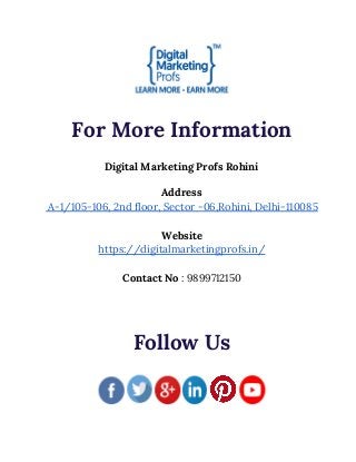  
 
For More Information 
 
Digital Marketing Profs Rohini 
 
Address 
A-1/105-106, 2nd floor, Sector -06,Rohini, Delhi-110085 
 
Website 
https://digitalmarketingprofs.in/ 
 
Contact No​ : 9899712150 
 
 
 
Follow Us 
 
 
 