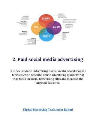  
 
2. Paid social media advertising 
 
Paid Social Media Advertising. Social media advertising is a 
terms used to describe online advertising (paid efforts) 
that focus on social networking sites and increase the 
targeted audience. 
 
 
 
 
 
 
Digital Marketing Training in Rohini 
 