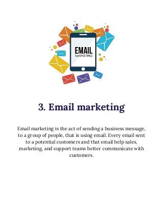  
 
3. Email marketing 
 
Email marketing is the act of sending a business message, 
to a group of people, that is using email. Every email sent 
to a potential customers and that email help sales, 
marketing, and support teams better communicate with 
customers. 
 
 
 
 
 
 