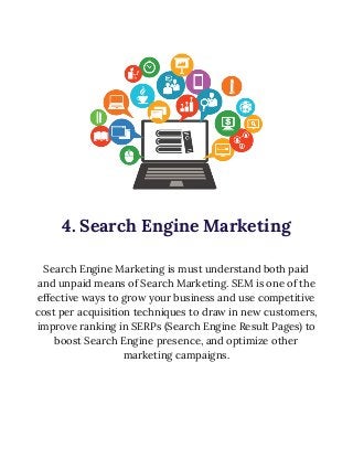  
 
 
 
4. Search Engine Marketing 
 
Search Engine Marketing is must understand both paid 
and unpaid means of Search Marketing. SEM is one of the 
effective ways to grow your business and use competitive 
cost per acquisition techniques to draw in new customers, 
improve ranking in SERPs (Search Engine Result Pages) to 
boost Search Engine presence, and optimize other 
marketing campaigns. 
 
 
 