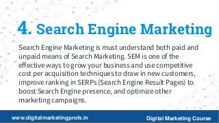 10
4. Search Engine Marketing
Search Engine Marketing is must understand both paid and
unpaid means of Search Marketing. SEM is one of the
effective ways to grow your business and use competitive
cost per acquisition techniques to draw in new customers,
improve ranking in SERPs (Search Engine Result Pages) to
boost Search Engine presence, and optimize other
marketing campaigns.
www.digitalmarketingprofs.in Digital Marketing Course
 