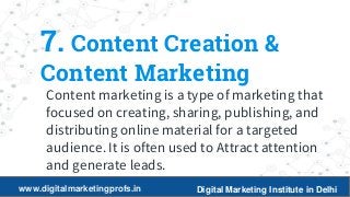 16
7. Content Creation &
Content Marketing
Content marketing is a type of marketing that
focused on creating, sharing, publishing, and
distributing online material for a targeted
audience. It is often used to Attract attention
and generate leads.
www.digitalmarketingprofs.in Digital Marketing Institute in Delhi
 