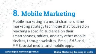 18
8. Mobile Marketing
Mobile marketing is a multi-channel online
marketing strategy technique that focused on
reaching a specific audience on their
smartphones, tablets, and any other mobile
devices, through websites- Email, SMS and
MMS, social media, and mobile apps.
www.digitalmarketingprofs.in Digital Marketing Training in Delhi
 