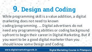 20
9. Design and Coding
While programming skill is a value addition, a digital
marketing does not need to known
coding/programming. ... Digital advertisers do not
need any programming abilities or coding background
upfront to begin their career in Digital Marketing. But if
you want to be a good digital marketer than you
should know some Design and Coding.
www.digitalmarketingprofs.in Digital Marketing Course in Pitampura
 