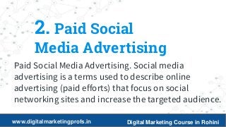 6
2. Paid Social
Media Advertising
Paid Social Media Advertising. Social media
advertising is a terms used to describe online
advertising (paid efforts) that focus on social
networking sites and increase the targeted audience.
www.digitalmarketingprofs.in Digital Marketing Course in Rohini
 