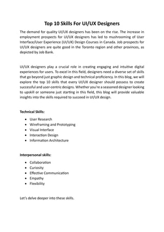 Top 10 Skills For UI/UX Designers
The demand for quality UI/UX designers has been on the rise. The increase in
employment prospects for UI/UX designers has led to mushrooming of User
Interface/User Experience (UI/UX) Design Courses in Canada. Job prospects for
UI/UX designers are quite good in the Toronto region and other provinces, as
depicted by Job Bank.
UI/UX designers play a crucial role in creating engaging and intuitive digital
experiences for users. To excel in this field, designers need a diverse set of skills
that go beyond just graphic design and technical proficiency. In this blog, we will
explore the top 10 skills that every UI/UX designer should possess to create
successful and user-centric designs. Whether you're a seasoned designer looking
to upskill or someone just starting in this field, this blog will provide valuable
insights into the skills required to succeed in UI/UX design.
Technical Skills:
• User Research
• Wireframing and Prototyping
• Visual Interface
• Interaction Design
• Information Architecture
Interpersonal skills:
• Collaboration
• Curiosity
• Effective Communication
• Empathy
• Flexibility
Let’s delve deeper into these skills.
 