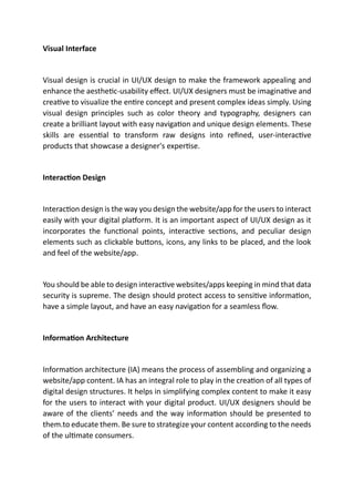Visual Interface
Visual design is crucial in UI/UX design to make the framework appealing and
enhance the aesthetic-usability effect. UI/UX designers must be imaginative and
creative to visualize the entire concept and present complex ideas simply. Using
visual design principles such as color theory and typography, designers can
create a brilliant layout with easy navigation and unique design elements. These
skills are essential to transform raw designs into refined, user-interactive
products that showcase a designer's expertise.
Interaction Design
Interaction design is the way you design the website/app for the users to interact
easily with your digital platform. It is an important aspect of UI/UX design as it
incorporates the functional points, interactive sections, and peculiar design
elements such as clickable buttons, icons, any links to be placed, and the look
and feel of the website/app.
You should be able to design interactive websites/apps keeping in mind that data
security is supreme. The design should protect access to sensitive information,
have a simple layout, and have an easy navigation for a seamless flow.
Information Architecture
Information architecture (IA) means the process of assembling and organizing a
website/app content. IA has an integral role to play in the creation of all types of
digital design structures. It helps in simplifying complex content to make it easy
for the users to interact with your digital product. UI/UX designers should be
aware of the clients’ needs and the way information should be presented to
them.to educate them. Be sure to strategize your content according to the needs
of the ultimate consumers.
 