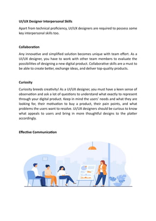 UI/UX Designer Interpersonal Skills
Apart from technical proficiency, UI/UX designers are required to possess some
key interpersonal skills too.
Collaboration
Any innovative and simplified solution becomes unique with team effort. As a
UI/UX designer, you have to work with other team members to evaluate the
possibilities of designing a new digital product. Collaborative skills are a must to
be able to create better, exchange ideas, and deliver top-quality products.
Curiosity
Curiosity breeds creativity! As a UI/UX designer, you must have a keen sense of
observation and ask a lot of questions to understand what exactly to represent
through your digital product. Keep in mind the users’ needs and what they are
looking for, their motivation to buy a product, their pain points, and what
problems the users want to resolve. UI/UX designers should be curious to know
what appeals to users and bring in more thoughtful designs to the platter
accordingly.
Effective Communication
 