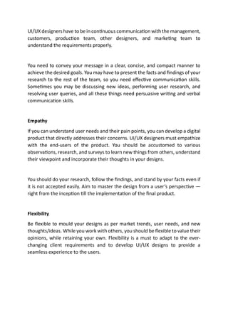 UI/UX designers have to be in continuous communication with the management,
customers, production team, other designers, and marketing team to
understand the requirements properly.
You need to convey your message in a clear, concise, and compact manner to
achieve the desired goals. You may have to present the facts and findings of your
research to the rest of the team, so you need effective communication skills.
Sometimes you may be discussing new ideas, performing user research, and
resolving user queries, and all these things need persuasive writing and verbal
communication skills.
Empathy
If you can understand user needs and their pain points, you can develop a digital
product that directly addresses their concerns. UI/UX designers must empathize
with the end-users of the product. You should be accustomed to various
observations, research, and surveys to learn new things from others, understand
their viewpoint and incorporate their thoughts in your designs.
You should do your research, follow the findings, and stand by your facts even if
it is not accepted easily. Aim to master the design from a user’s perspective —
right from the inception till the implementation of the final product.
Flexibility
Be flexible to mould your designs as per market trends, user needs, and new
thoughts/ideas. While you work with others, you should be flexible to value their
opinions, while retaining your own. Flexibility is a must to adapt to the ever-
changing client requirements and to develop UI/UX designs to provide a
seamless experience to the users.
 