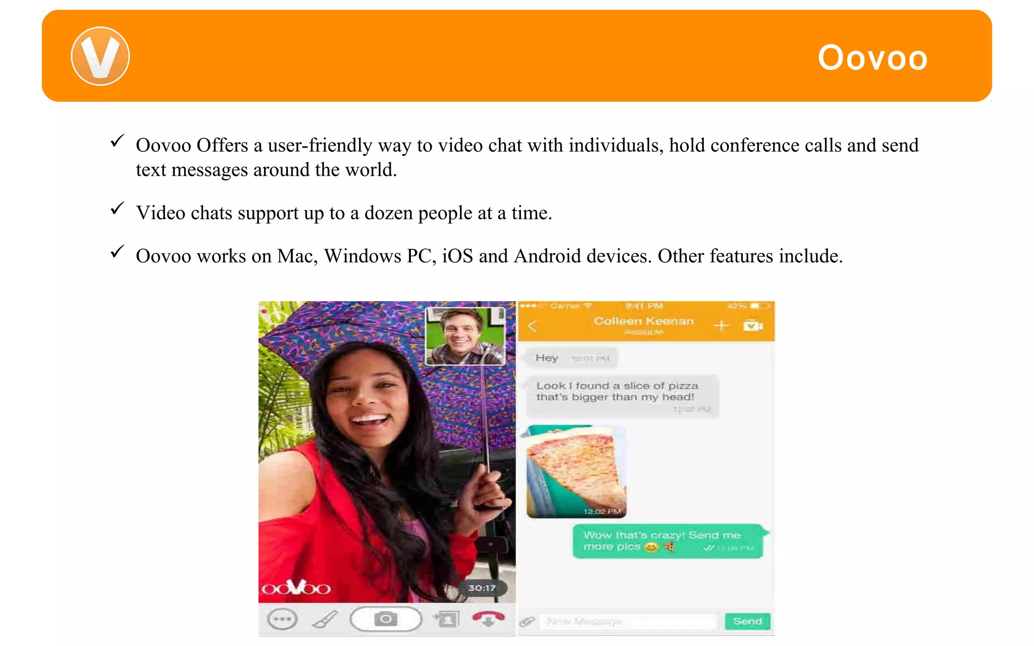 Oovoo
 Oovoo Offers a user-friendly way to video chat with individuals, hold conference calls and send
text messages around the world.
 Video chats support up to a dozen people at a time.
 Oovoo works on Mac, Windows PC, iOS and Android devices. Other features include.
 