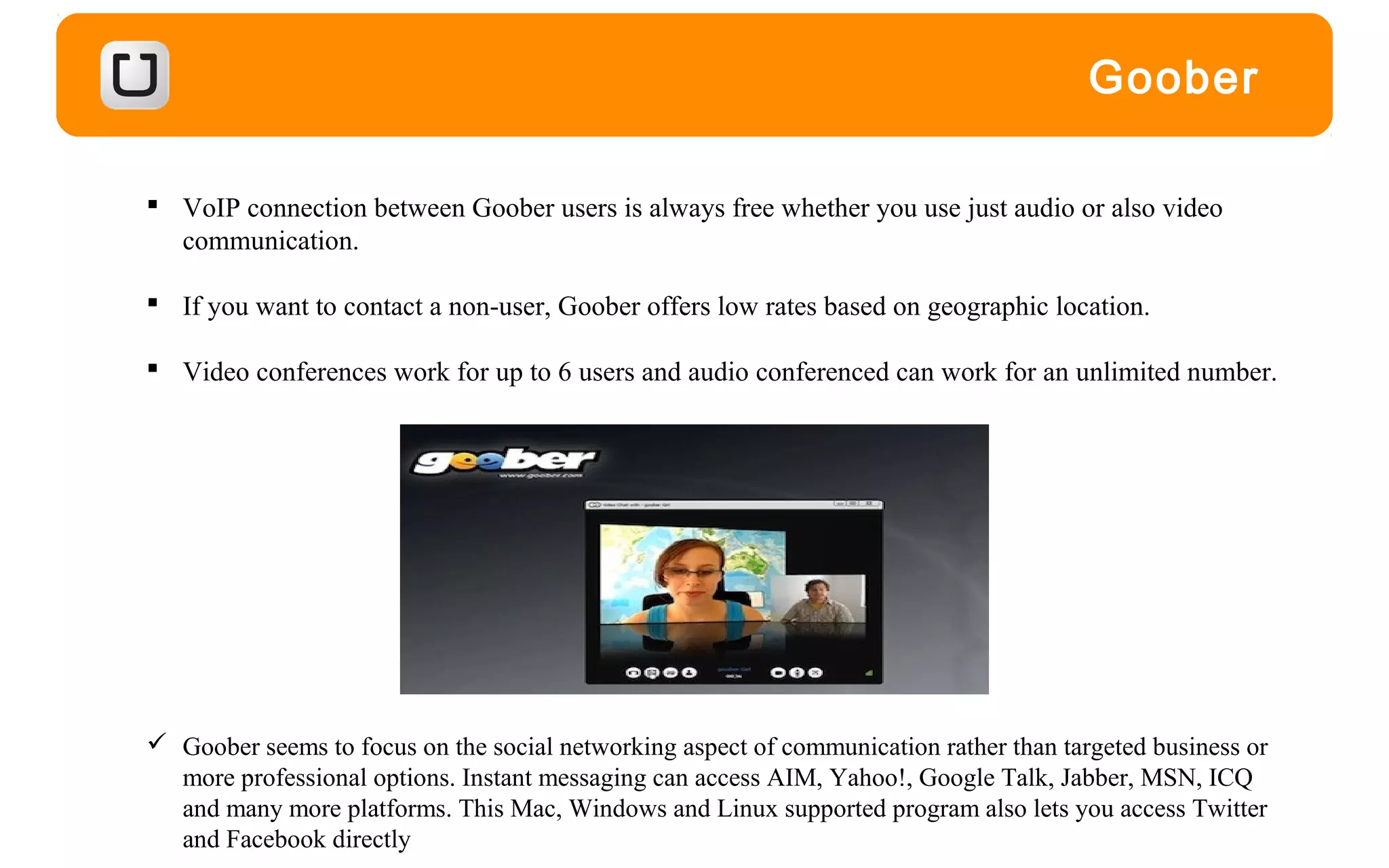 Goober
 VoIP connection between Goober users is always free whether you use just audio or also video
communication.
 If you want to contact a non-user, Goober offers low rates based on geographic location.
 Video conferences work for up to 6 users and audio conferenced can work for an unlimited number.
 Goober seems to focus on the social networking aspect of communication rather than targeted business or
more professional options. Instant messaging can access AIM, Yahoo!, Google Talk, Jabber, MSN, ICQ
and many more platforms. This Mac, Windows and Linux supported program also lets you access Twitter
and Facebook directly
 