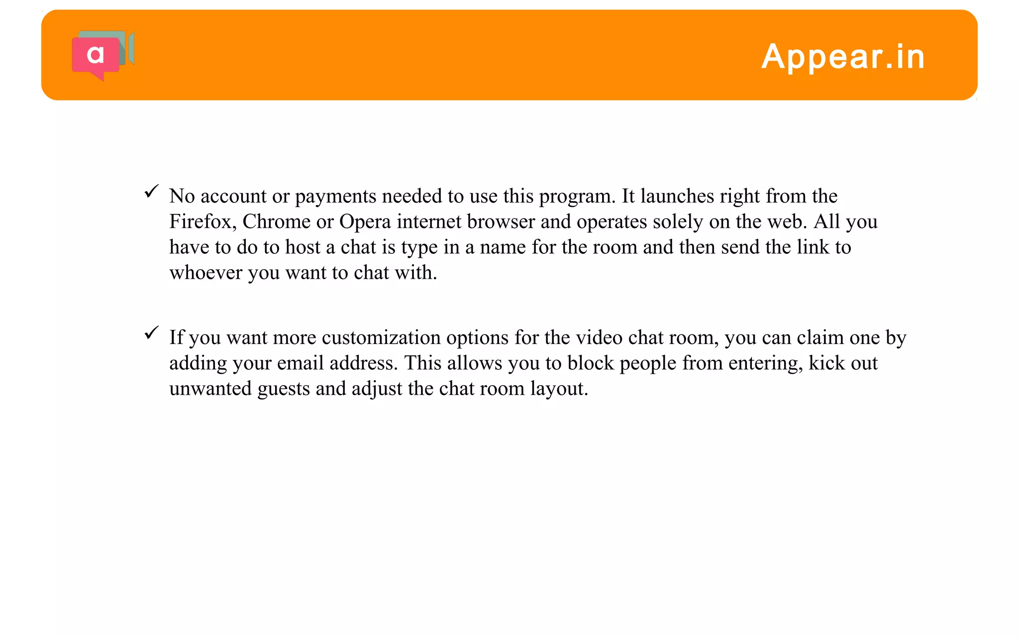  No account or payments needed to use this program. It launches right from the
Firefox, Chrome or Opera internet browser and operates solely on the web. All you
have to do to host a chat is type in a name for the room and then send the link to
whoever you want to chat with.
 If you want more customization options for the video chat room, you can claim one by
adding your email address. This allows you to block people from entering, kick out
unwanted guests and adjust the chat room layout.
Appear.in
 