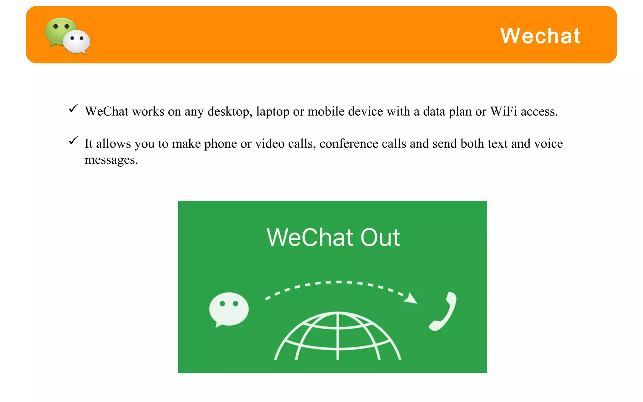 Wechat
 WeChat works on any desktop, laptop or mobile device with a data plan or WiFi access.
 It allows you to make phone or video calls, conference calls and send both text and voice
messages.
 